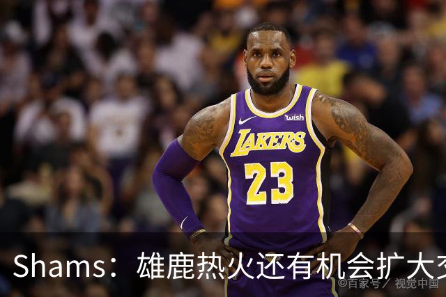 Shams：雄鹿热火还有机会扩大交易 但雄鹿目前希望留下得到的球员